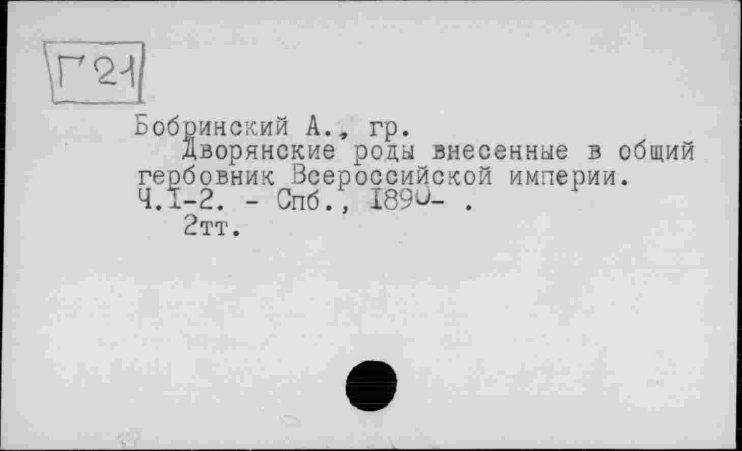 ﻿Бобринский А., гр.
дворянские роды внесенные в общий гербовник Всероссийской империи. 4.1-2. - Спб.» I89Ù- .
2тт.